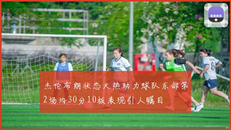 杰伦布朗状态火热助力球队东部第2场均30分10板表现引人瞩目