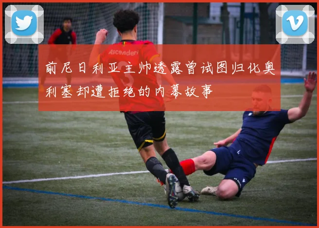 前尼日利亚主帅透露曾试图归化奥利塞却遭拒绝的内幕故事