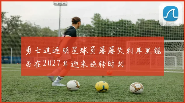 勇士追逐明星球员屡屡失利库里能否在2027年迎来逆转时刻