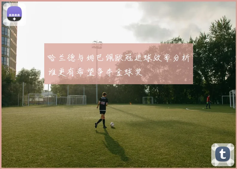 哈兰德与姆巴佩欧冠进球效率分析谁更有希望争夺金球奖