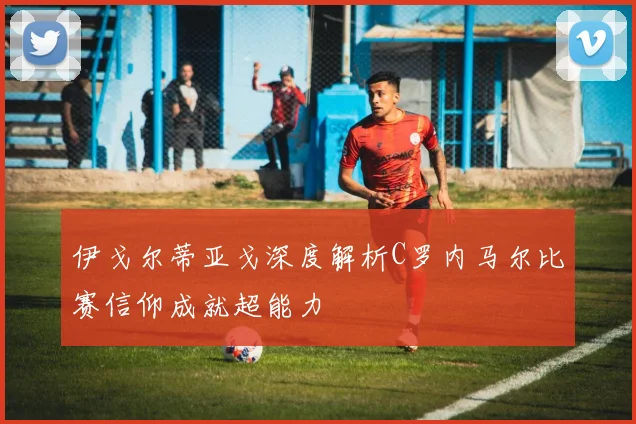 伊戈尔蒂亚戈深度解析C罗内马尔比赛信仰成就超能力