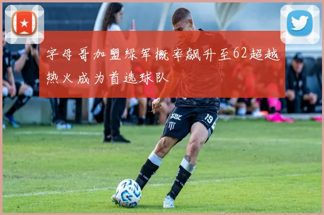 字母哥加盟绿军概率飙升至62超越热火成为首选球队