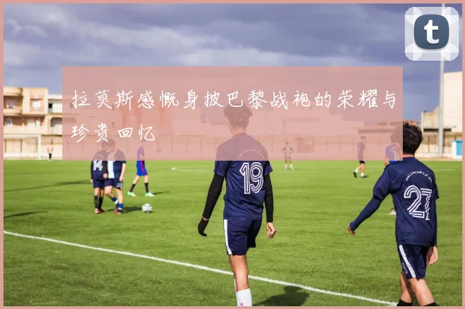 拉莫斯感慨身披巴黎战袍的荣耀与珍贵回忆