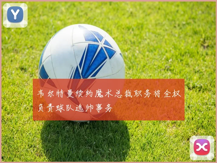 韦尔特曼续约魔术总裁职务将全权负责球队选帅事务