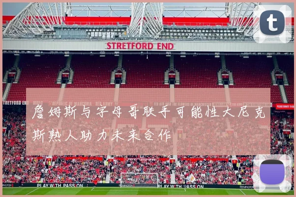 詹姆斯与字母哥联手可能性大尼克斯熟人助力未来合作