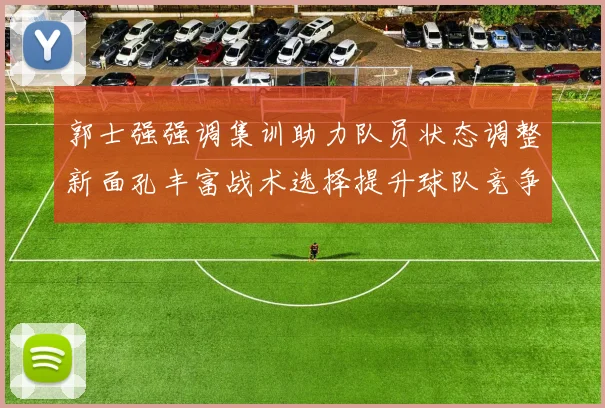 郭士强强调集训助力队员状态调整新面孔丰富战术选择提升球队竞争力