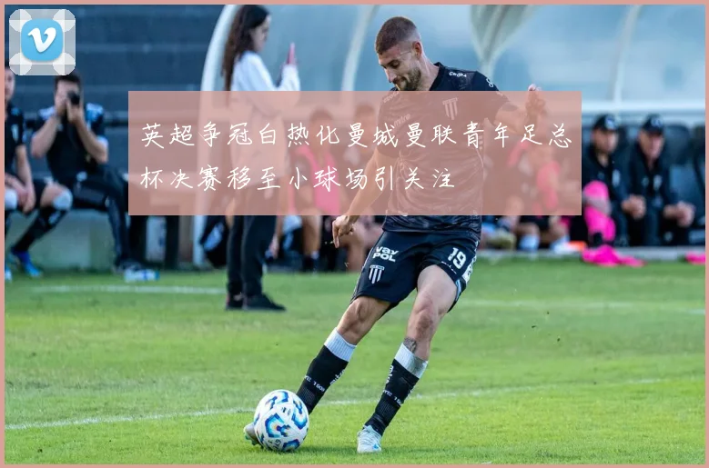 英超争冠白热化曼城曼联青年足总杯决赛移至小球场引关注