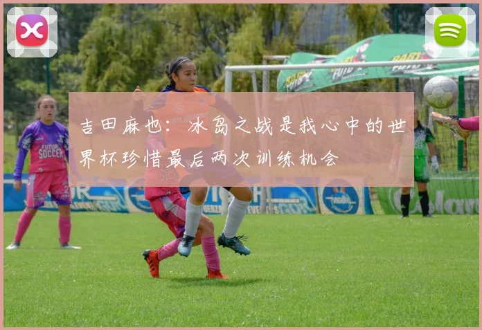 吉田麻也：冰岛之战是我心中的世界杯珍惜最后两次训练机会