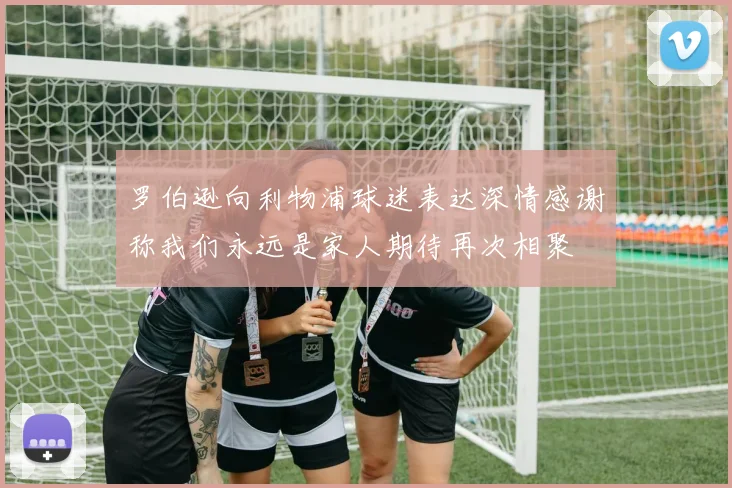 罗伯逊向利物浦球迷表达深情感谢称我们永远是家人期待再次相聚