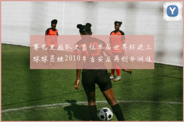 赛巴里成队史首位单届世界杯进三球球员继2010年吉安后再创非洲佳绩