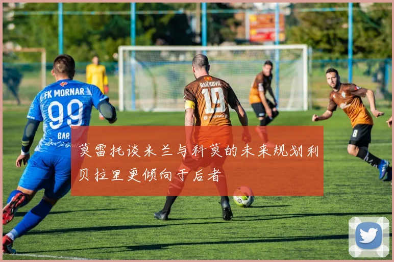 莫雷托谈米兰与科莫的未来规划利贝拉里更倾向于后者