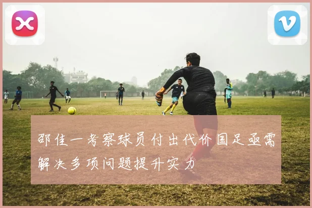 邵佳一考察球员付出代价国足亟需解决多项问题提升实力