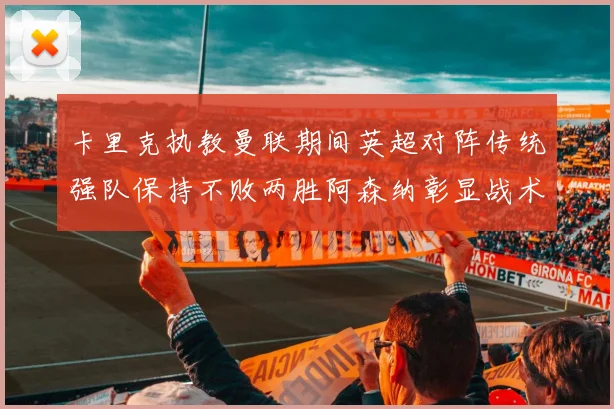 卡里克执教曼联期间英超对阵传统强队保持不败两胜阿森纳彰显战术智慧