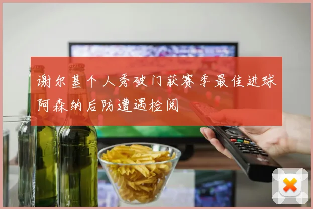 谢尔基个人秀破门获赛季最佳进球阿森纳后防遭遇检阅