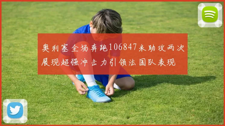 奥利塞全场奔跑106847米助攻两次展现超强冲击力引领法国队表现