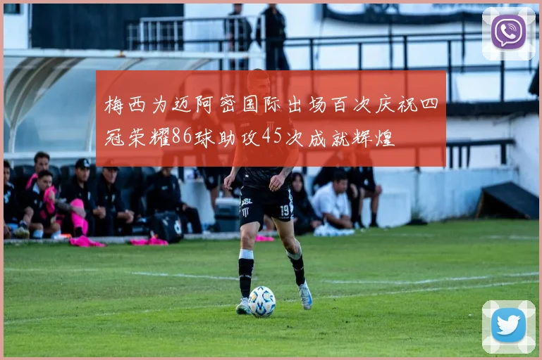 梅西为迈阿密国际出场百次庆祝四冠荣耀86球助攻45次成就辉煌