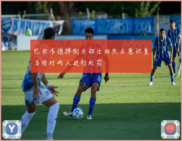 巴尔韦德摔倒头部出血失去意识皇马将对两人进行处罚