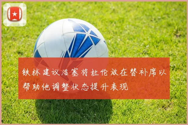 铁林建议活塞将杜伦放在替补席以帮助他调整状态提升表现