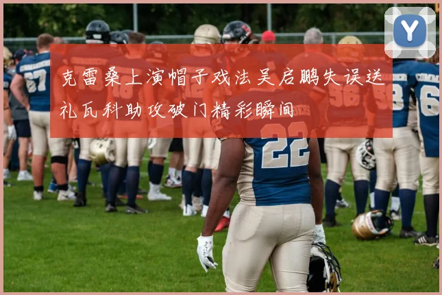 克雷桑上演帽子戏法吴启鹏失误送礼瓦科助攻破门精彩瞬间