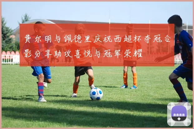 费尔明与佩德里庆祝西超杯夺冠合影分享助攻喜悦与冠军荣耀