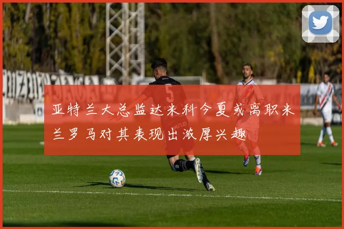 亚特兰大总监达米科今夏或离职米兰罗马对其表现出浓厚兴趣