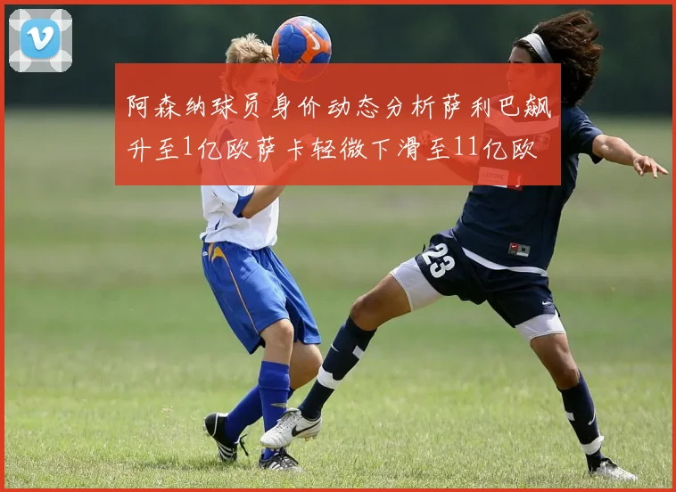 阿森纳球员身价动态分析萨利巴飙升至1亿欧萨卡轻微下滑至11亿欧